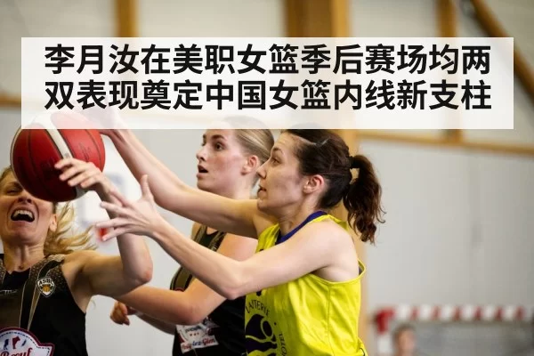 李月汝在美职女篮季后赛场均两双表现奠定中国女篮内线新支柱