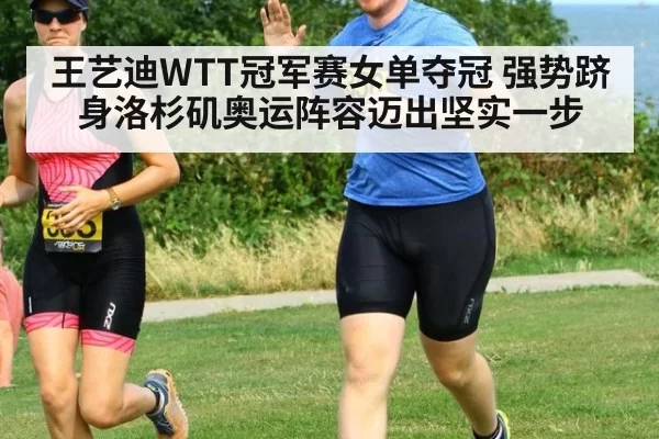 王艺迪WTT冠军赛女单夺冠 强势跻身洛杉矶奥运阵容迈出坚实一步