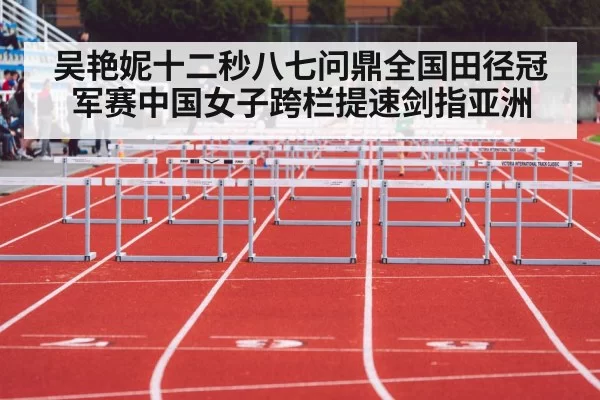 吴艳妮十二秒八七问鼎全国田径冠军赛中国女子跨栏提速剑指亚洲